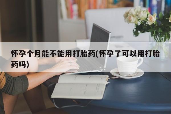 网上米索前列醇在线下单怀孕个月能不能用打胎药(怀孕了可以用打胎药吗)